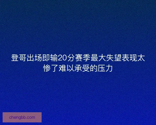 登哥出场即输20分赛季最大失望表现太惨了难以承受的压力