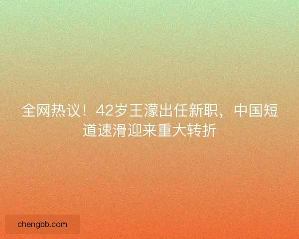 全网热议！42岁王濛出任新职，中国短道速滑迎来重大转折