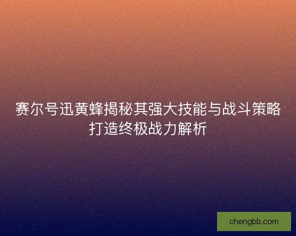 赛尔号迅黄蜂揭秘其强大技能与战斗策略打造终极战力解析