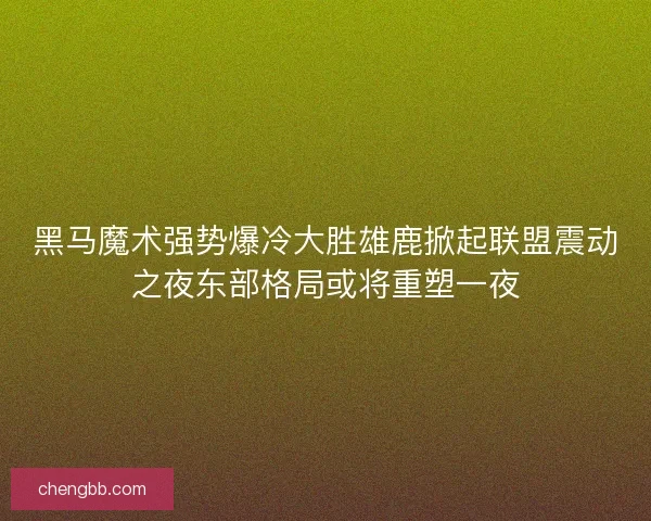 黑马魔术强势爆冷大胜雄鹿掀起联盟震动之夜东部格局或将重塑一夜