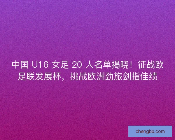 中国 U16 女足 20 人名单揭晓！征战欧足联发展杯，挑战欧洲劲旅剑指佳绩