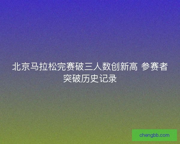 北京马拉松完赛破三人数创新高 参赛者突破历史记录