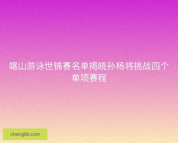 喀山游泳世锦赛名单揭晓孙杨将挑战四个单项赛程